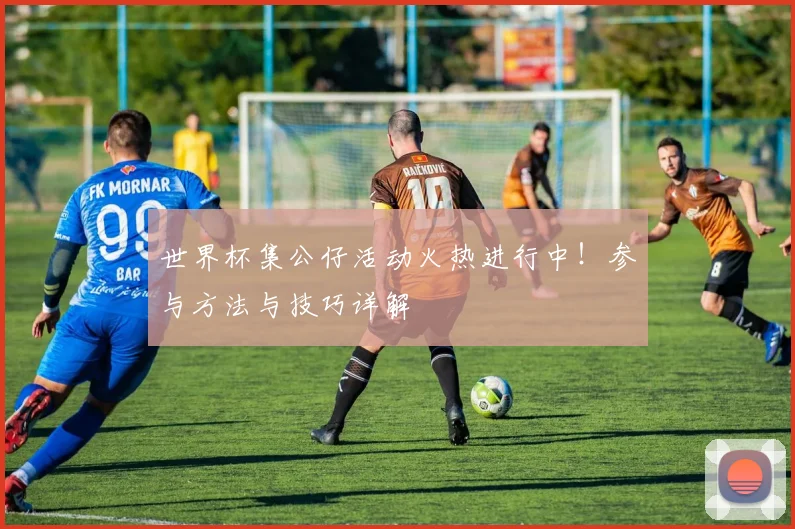 世界杯集公仔活动火热进行中！参与方法与技巧详解