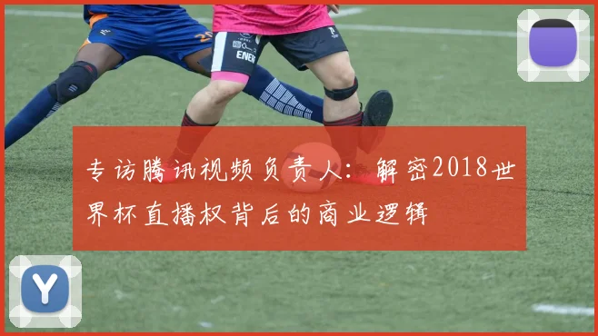 专访腾讯视频负责人：解密2018世界杯直播权背后的商业逻辑