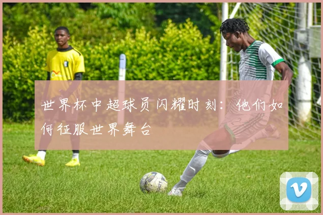 世界杯中超球员闪耀时刻：他们如何征服世界舞台