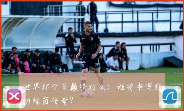 世界杯今日巅峰对决：谁将书写新的绿茵传奇？