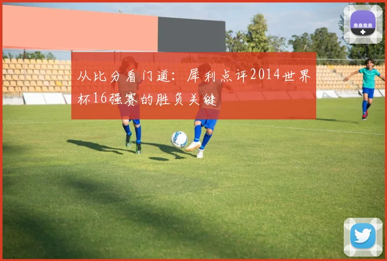 从比分看门道：犀利点评2014世界杯16强赛的胜负关键