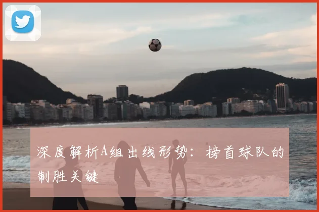深度解析A组出线形势：榜首球队的制胜关键