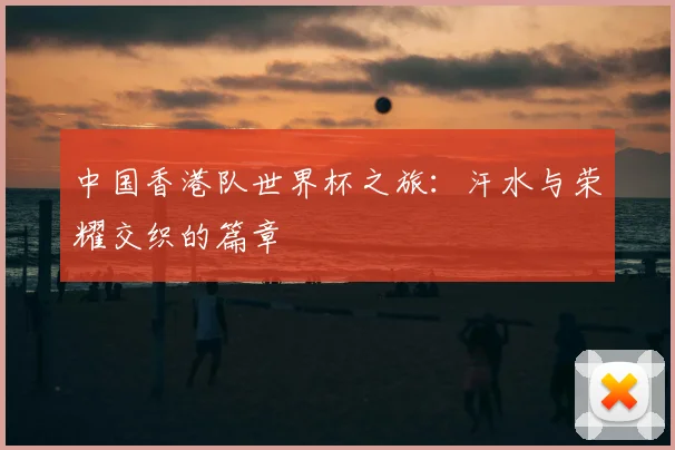 中国香港队世界杯之旅:汗水与荣耀交织的篇章