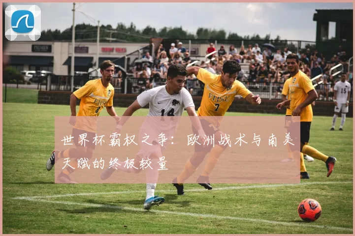 世界杯霸权之争:欧洲战术与南美天赋的终极较量