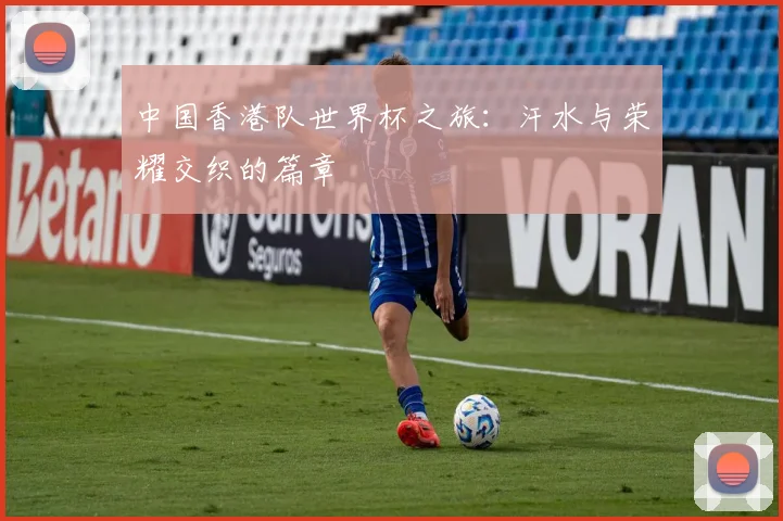 中国香港队世界杯之旅:汗水与荣耀交织的篇章